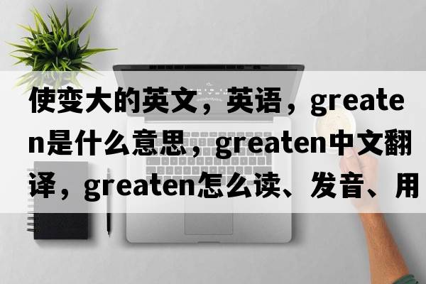 使變大的英文，英語，greaten是什么意思，greaten中文翻譯，greaten怎么讀、發(fā)音、用法及例句