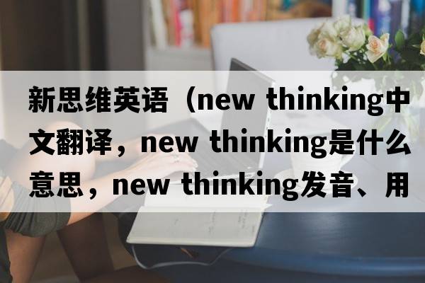 新思維英語（new thinking中文翻譯，new thinking是什么意思，new thinking發(fā)音、用法及例句）