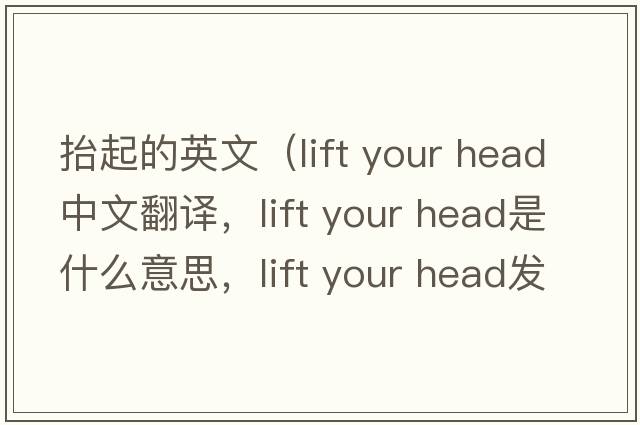 抬起的英文（lift your head中文翻譯，lift your head是什么意思，lift your head發(fā)音、用法及例句）