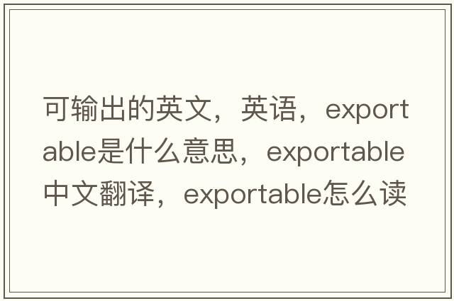 可輸出的英文，英語(yǔ)，exportable是什么意思，exportable中文翻譯，exportable怎么讀、發(fā)音、用法及例句