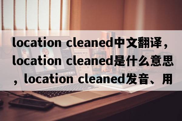 location cleaned中文翻譯，location cleaned是什么意思，location cleaned發(fā)音、用法及例句
