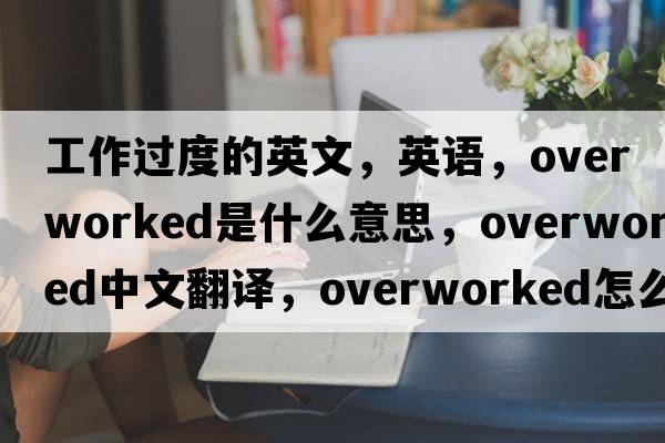 工作過度的英文，英語，overworked是什么意思，overworked中文翻譯，overworked怎么讀、發(fā)音、用法及例句
