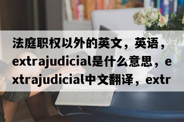 法庭職權(quán)以外的英文，英語，extrajudicial是什么意思，extrajudicial中文翻譯，extrajudicial怎么讀、發(fā)音、用法及例句