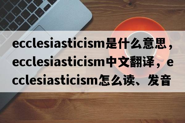 ecclesiasticism是什么意思，ecclesiasticism中文翻譯，ecclesiasticism怎么讀、發(fā)音、用法及例句