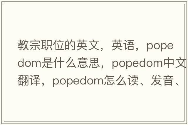 教宗職位的英文，英語，popedom是什么意思，popedom中文翻譯，popedom怎么讀、發(fā)音、用法及例句
