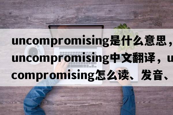 uncompromising是什么意思，uncompromising中文翻譯，uncompromising怎么讀、發(fā)音、用法及例句