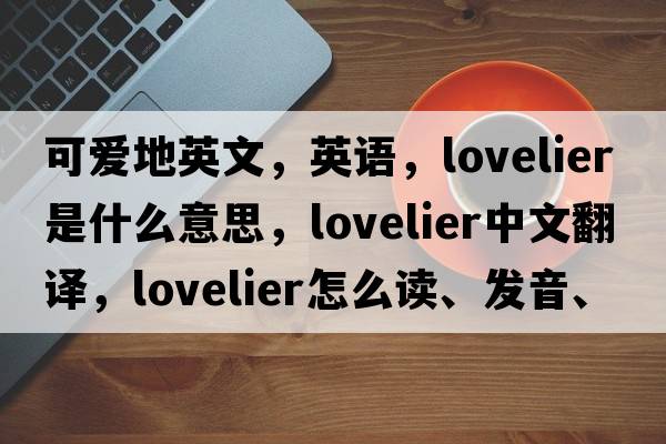 可愛地英文，英語，lovelier是什么意思，lovelier中文翻譯，lovelier怎么讀、發(fā)音、用法及例句