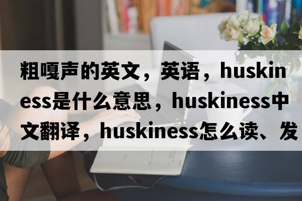 粗嘎聲的英文，英語，huskiness是什么意思，huskiness中文翻譯，huskiness怎么讀、發(fā)音、用法及例句