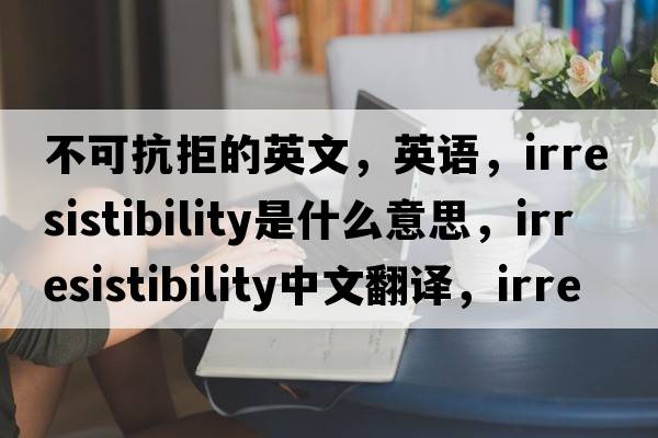 不可抗拒的英文，英語(yǔ)，irresistibility是什么意思，irresistibility中文翻譯，irresistibility怎么讀、發(fā)音、用法及例句