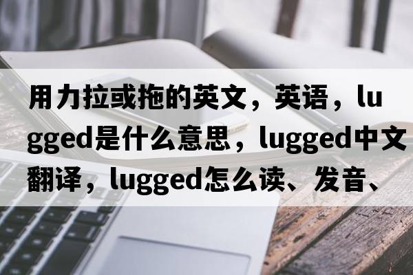用力拉或拖的英文，英語(yǔ)，lugged是什么意思，lugged中文翻譯，lugged怎么讀、發(fā)音、用法及例句