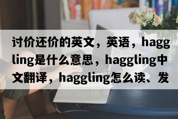 討價還價的英文，英語，haggling是什么意思，haggling中文翻譯，haggling怎么讀、發(fā)音、用法及例句