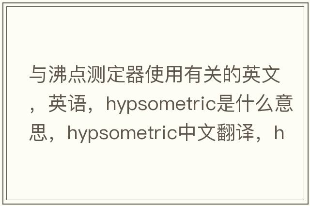 與沸點測定器使用有關(guān)的英文，英語，hypsometric是什么意思，hypsometric中文翻譯，hypsometric怎么讀、發(fā)音、用法及例句