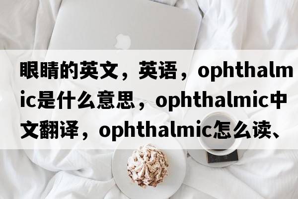 眼睛的英文，英語，ophthalmic是什么意思，ophthalmic中文翻譯，ophthalmic怎么讀、發(fā)音、用法及例句