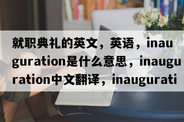 就職典禮的英文，英語，inauguration是什么意思，inauguration中文翻譯，inauguration怎么讀、發(fā)音、用法及例句