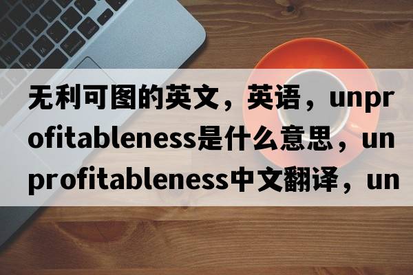 無利可圖的英文，英語，unprofitableness是什么意思，unprofitableness中文翻譯，unprofitableness怎么讀、發(fā)音、用法及例句