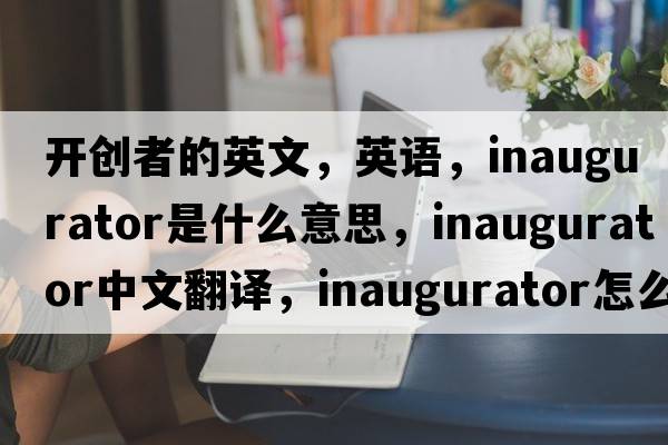 開創(chuàng)者的英文，英語，inaugurator是什么意思，inaugurator中文翻譯，inaugurator怎么讀、發(fā)音、用法及例句