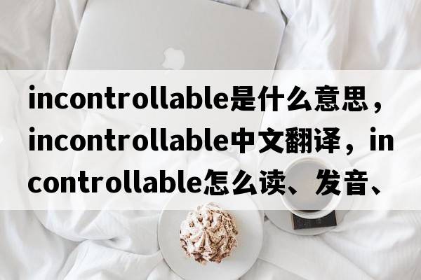 incontrollable是什么意思，incontrollable中文翻譯，incontrollable怎么讀、發(fā)音、用法及例句