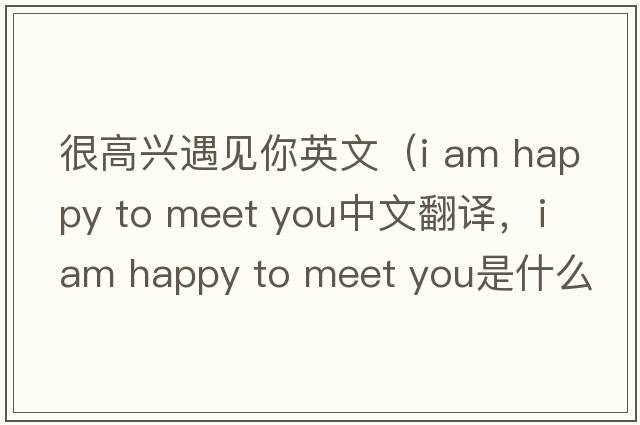 很高興遇見你英文（i am happy to meet you中文翻譯，i am happy to meet you是什么意思，i am happy to meet you發(fā)音、用法及例句）