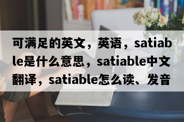 可滿足的英文，英語，satiable是什么意思，satiable中文翻譯，satiable怎么讀、發(fā)音、用法及例句