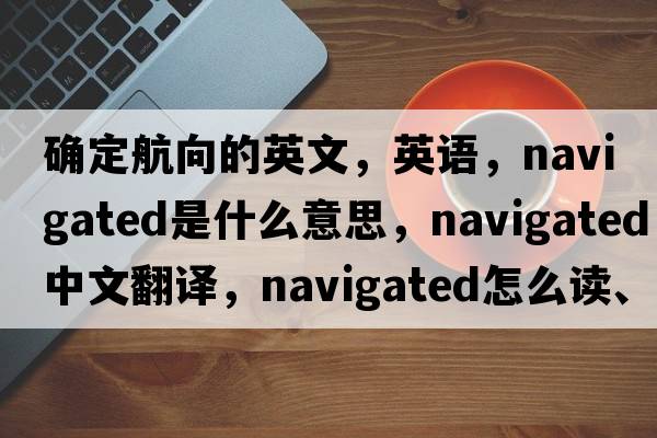 確定航向的英文，英語，navigated是什么意思，navigated中文翻譯，navigated怎么讀、發(fā)音、用法及例句