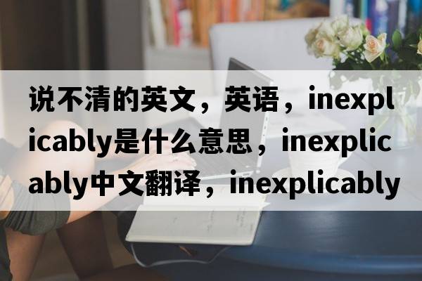 說不清的英文，英語，inexplicably是什么意思，inexplicably中文翻譯，inexplicably怎么讀、發(fā)音、用法及例句