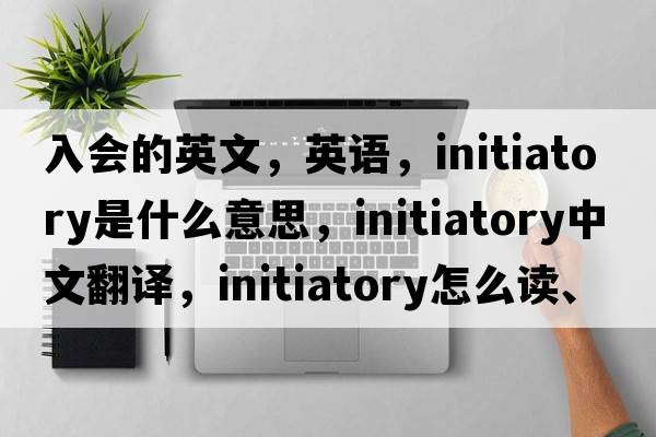入會(huì)的英文，英語(yǔ)，initiatory是什么意思，initiatory中文翻譯，initiatory怎么讀、發(fā)音、用法及例句