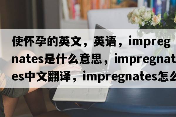 使懷孕的英文，英語，impregnates是什么意思，impregnates中文翻譯，impregnates怎么讀、發(fā)音、用法及例句