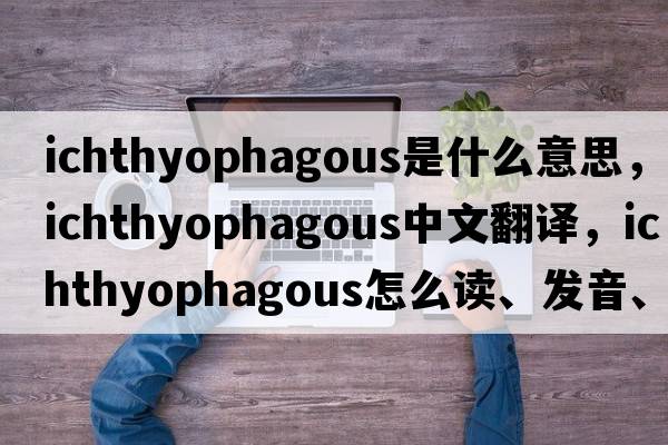 ichthyophagous是什么意思，ichthyophagous中文翻譯，ichthyophagous怎么讀、發(fā)音、用法及例句