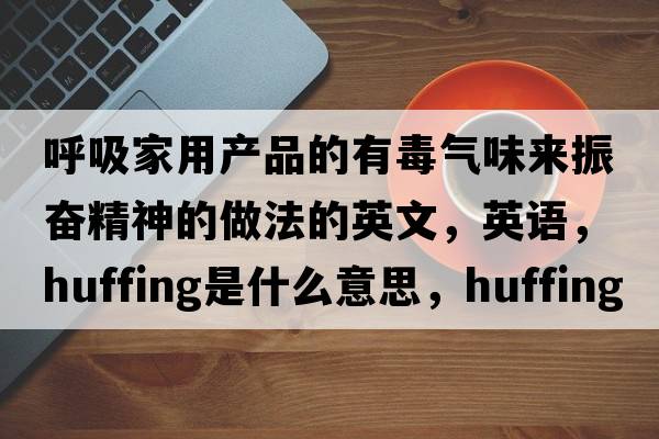 呼吸家用產(chǎn)品的有毒氣味來振奮精神的做法的英文，英語，huffing是什么意思，huffing中文翻譯，huffing怎么讀、發(fā)音、用法及例句
