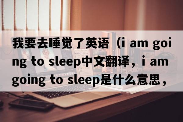 我要去睡覺了英語（i am going to sleep中文翻譯，i am going to sleep是什么意思，i am going to sleep發(fā)音、用法及例句）