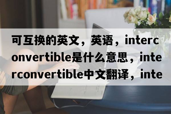 可互換的英文，英語(yǔ)，interconvertible是什么意思，interconvertible中文翻譯，interconvertible怎么讀、發(fā)音、用法及例句