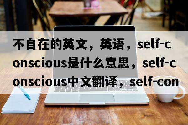 不自在的英文，英語，self-conscious是什么意思，self-conscious中文翻譯，self-conscious怎么讀、發(fā)音、用法及例句