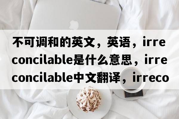 不可調(diào)和的英文，英語(yǔ)，irreconcilable是什么意思，irreconcilable中文翻譯，irreconcilable怎么讀、發(fā)音、用法及例句