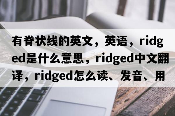 有脊狀線的英文，英語，ridged是什么意思，ridged中文翻譯，ridged怎么讀、發(fā)音、用法及例句