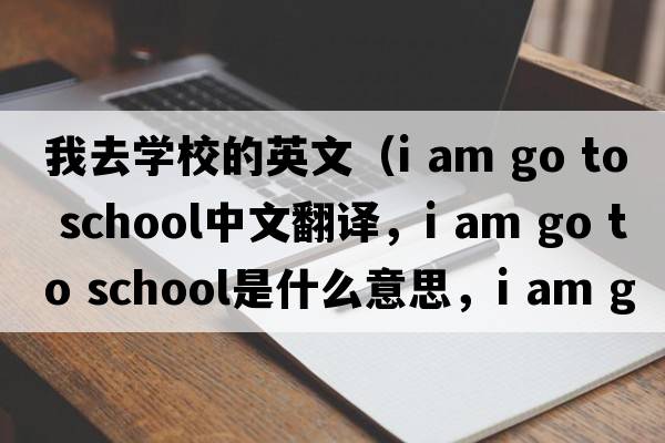 我去學(xué)校的英文（i am go to school中文翻譯，i am go to school是什么意思，i am go to school發(fā)音、用法及例句）