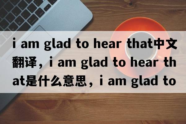 i am glad to hear that中文翻譯，i am glad to hear that是什么意思，i am glad to hear that發(fā)音、用法及例句