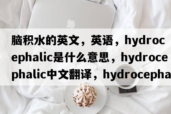 腦積水的英文，英語，hydrocephalic是什么意思，hydrocephalic中文翻譯，hydrocephalic怎么讀、發(fā)音、用法及例句