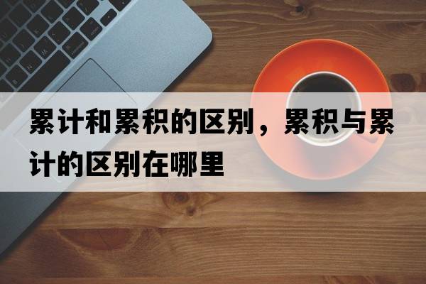 累計和累積的區(qū)別，累積與累計的區(qū)別在哪里
