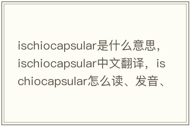 ischiocapsular是什么意思，ischiocapsular中文翻譯，ischiocapsular怎么讀、發(fā)音、用法及例句