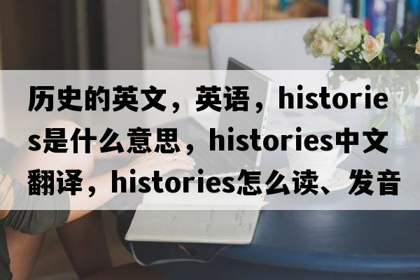 歷史的英文，英語，histories是什么意思，histories中文翻譯，histories怎么讀、發(fā)音、用法及例句