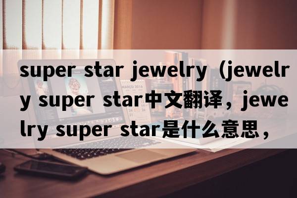super star jewelry（jewelry super star中文翻譯，jewelry super star是什么意思，jewelry super star發(fā)音、用法及例句）