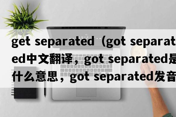 get separated（got separated中文翻譯，got separated是什么意思，got separated發(fā)音、用法及例句）