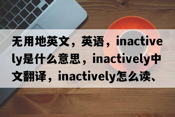 無用地英文，英語，inactively是什么意思，inactively中文翻譯，inactively怎么讀、發(fā)音、用法及例句