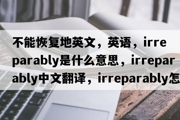 不能恢復(fù)地英文，英語(yǔ)，irreparably是什么意思，irreparably中文翻譯，irreparably怎么讀、發(fā)音、用法及例句