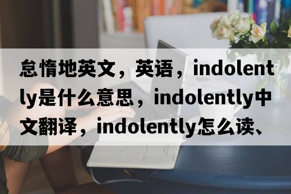 怠惰地英文，英語，indolently是什么意思，indolently中文翻譯，indolently怎么讀、發(fā)音、用法及例句