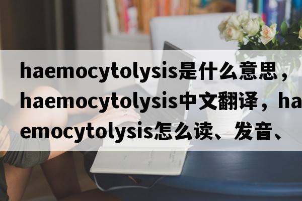 haemocytolysis是什么意思，haemocytolysis中文翻譯，haemocytolysis怎么讀、發(fā)音、用法及例句