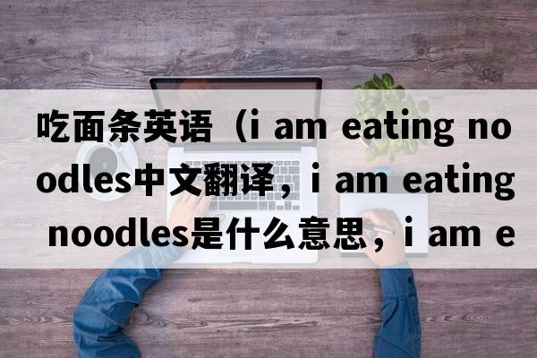 吃面條英語(yǔ)（i am eating noodles中文翻譯，i am eating noodles是什么意思，i am eating noodles發(fā)音、用法及例句）