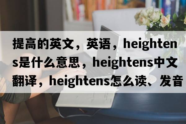 提高的英文，英語，heightens是什么意思，heightens中文翻譯，heightens怎么讀、發(fā)音、用法及例句