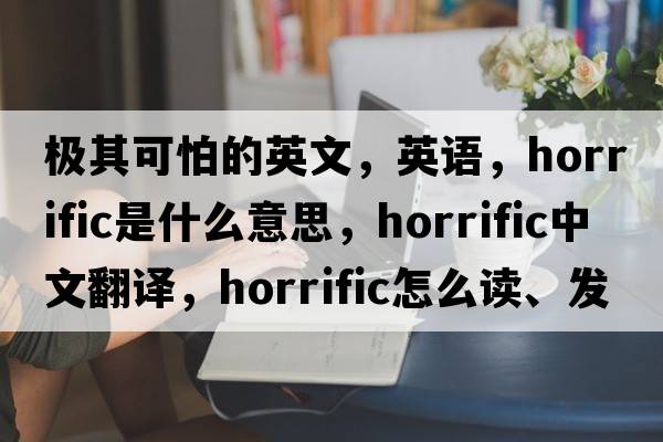 極其可怕的英文，英語(yǔ)，horrific是什么意思，horrific中文翻譯，horrific怎么讀、發(fā)音、用法及例句