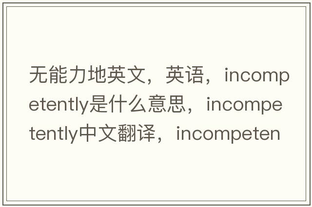 無能力地英文，英語，incompetently是什么意思，incompetently中文翻譯，incompetently怎么讀、發(fā)音、用法及例句